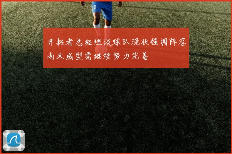 开拓者总经理谈球队现状强调阵容尚未成型需继续努力完善