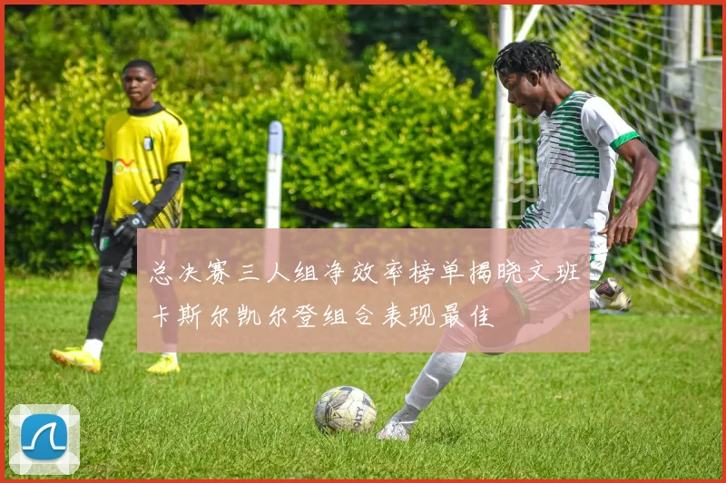 总决赛三人组净效率榜单揭晓文班卡斯尔凯尔登组合表现最佳