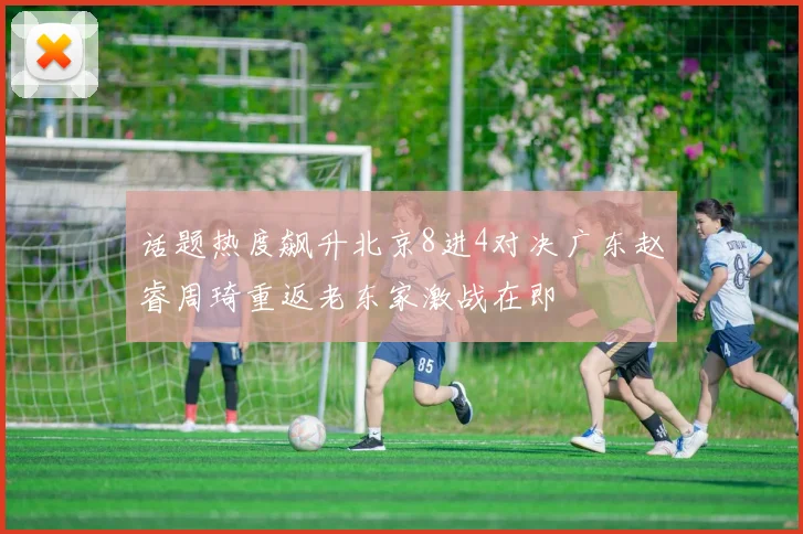 话题热度飙升北京8进4对决广东赵睿周琦重返老东家激战在即
