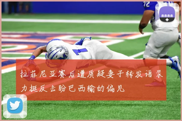 拉菲尼亚赛后遭质疑妻子转发语录力挺反击盼巴西输的偏见