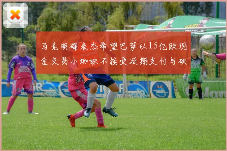 马竞明确表态希望巴萨以15亿欧现金交易小蜘蛛不接受延期支付与砍价