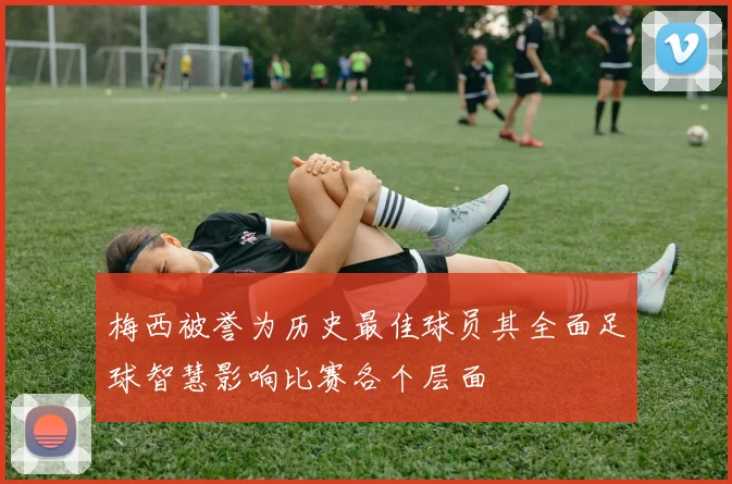梅西被誉为历史最佳球员其全面足球智慧影响比赛各个层面