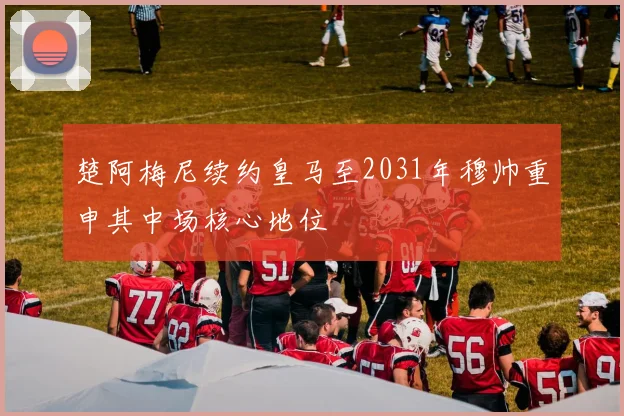 楚阿梅尼续约皇马至2031年穆帅重申其中场核心地位