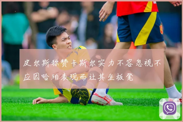 皮尔斯称赞卡斯尔实力不容忽视不应因哈珀表现而让其坐板凳