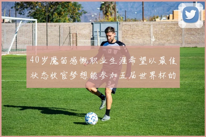 40岁魔笛感慨职业生涯希望以最佳状态收官梦想能参加五届世界杯的壮举