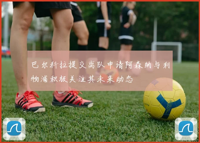 巴尔科拉提交离队申请阿森纳与利物浦积极关注其未来动态