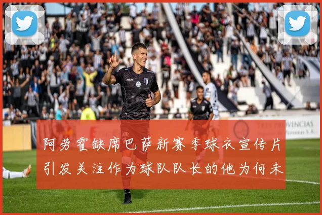 阿劳霍缺席巴萨新赛季球衣宣传片引发关注作为球队队长的他为何未现身
