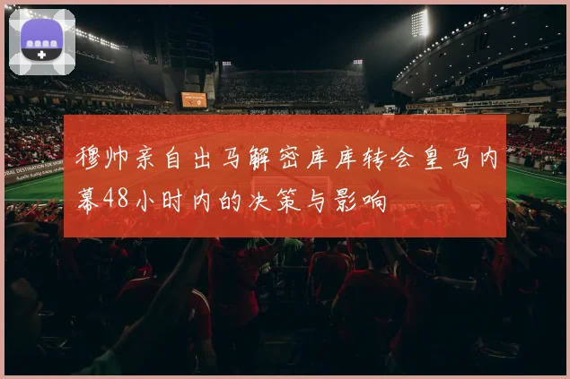 穆帅亲自出马解密库库转会皇马内幕48小时内的决策与影响