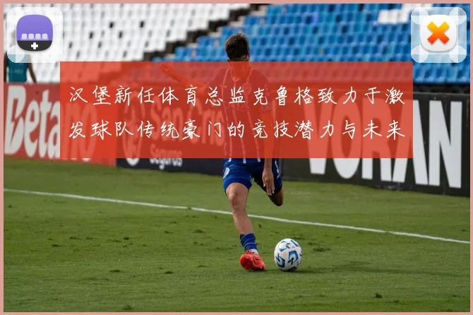 汉堡新任体育总监克鲁格致力于激发球队传统豪门的竞技潜力与未来发展