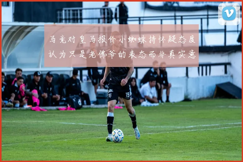 马竞对皇马报价小蜘蛛持怀疑态度认为只是老佛爷的表态而非真实意图
