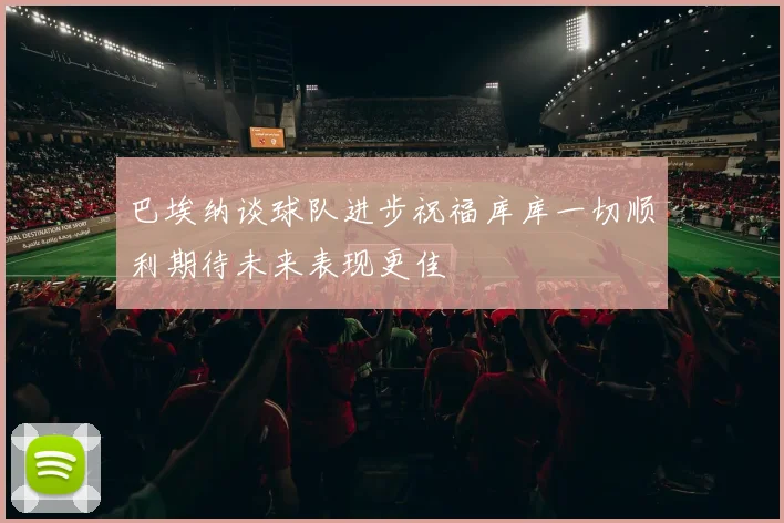巴埃纳谈球队进步祝福库库一切顺利期待未来表现更佳