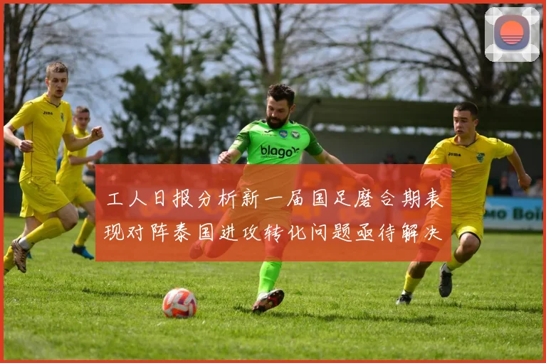 工人日报分析新一届国足磨合期表现对阵泰国进攻转化问题亟待解决